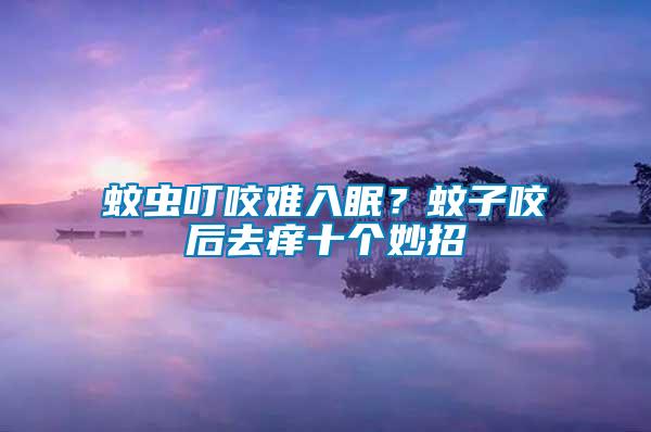 蚊蟲叮咬難入眠？蚊子咬后去癢十個妙招